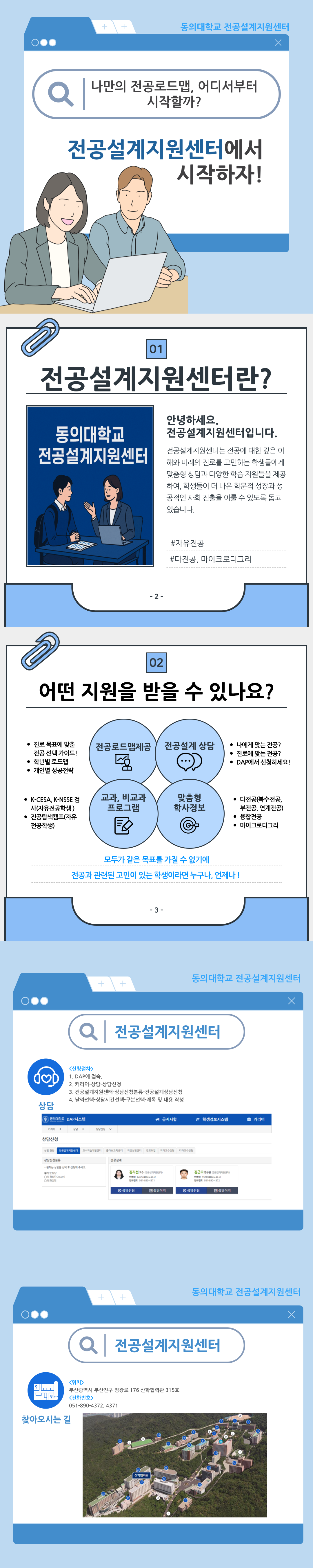 동의대학교 전공설계지원센터 나만의 전공로드맵, 어디서부터 시작할까? 전공설계지원센터에서 시작하자!  전공설계지원센터란? 안녕하세요. 전공설계지원센터입니다. 전공설계지원센터는 전공에 대한 깊은 이해와 미래의 진로를 고민하는 학생들에게 융합 역량과 다양한 학습 지원을 제공하며, 학생들이 자신에게 적합한 전공과 진로를 이룰 수 있도록 돕고 있습니다. #자유전공 #다전공, 마이크로디그리  어떤 지원을 받을 수 있나요? 전공로드맵제도: 진로 목표에 맞춘 전공 선택 가이드!, 학년별 로드맵, 개인별 성공전략 / 전공설계 상담: 나에게 맞는 전공?, 진로에 맞는 전공?, DAP에서 신청하세요! / 교과, 비교과 프로그램: K-CESA, K-NSSE 검사(자유전공학생), 전공탐색캠프(자유전공학생) / 맞춤형 학사정보: 다전공(복수전공, 부전공, 연계전공), 융합전공, 마이크로디그리 / 모두가 같은 목표를 가질 수 없기에 전공과 관련된 고민이 있는 학생이라면 누구나, 언제나!  전공설계지원센터 <신청절차> 1. DAP에 접속. 2. 커리어-상담-상담신청 3. 전공설계지원센터-상담신청분류-전공설계상담신청 4. 날짜선택-상담시간선택-구분선택-제목 및 내용 작성  찾아오시는 길 위치: 부산광역시 부산진구 엄광로 176 산학협력관 315호 연락처: 051-890-4372, 4371