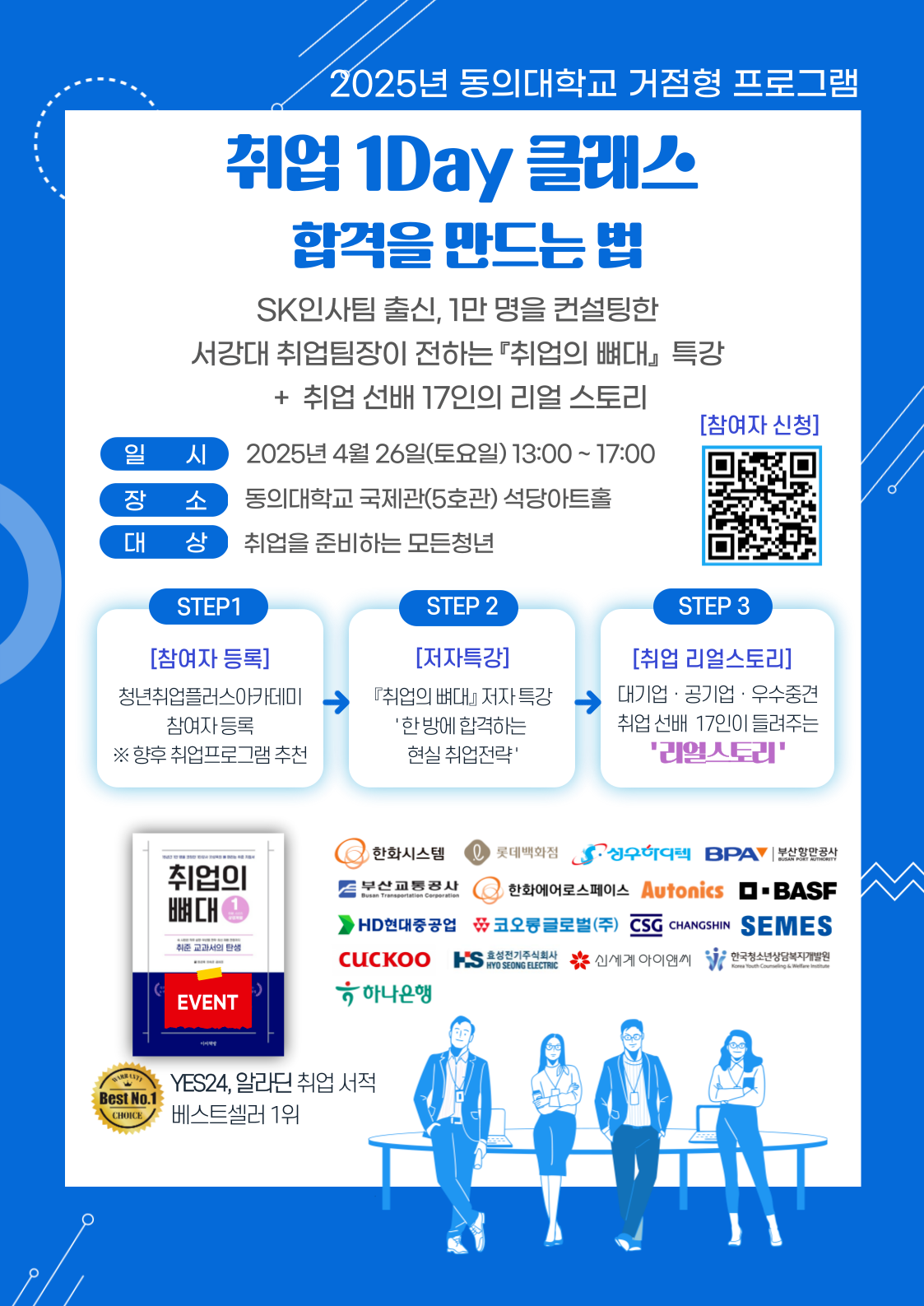 2025년 동의대학교 거점형 프로그램 취업 1Day 클래스 합격을 만드는 법 SK인사팀 출신, 1만 명을 컨설팅한 서강대 취업팀장이 전하는 「취업의 뼈대」 특강 + 취업 선배 17인의 리얼 스토리 일시: 2025년 4월 26일(토요일) 13:00 ~ 17:00 장소: 동의대학교 국제관(5호관) 석당아트홀 대상: 취업을 준비하는 모든 청년 STEP1 [참여자 등록] 청년취업클래스아카데미 참여자 등록 ※ 향후 취업프로그램 추천 → STEP2 [저자특강] 『취업의 뼈대』 저자 특강 ‘한 번에 합격하는 현실 취업전략’ → STEP3 [취업 리얼스토리] 대기업 · 공기업 · 우수중견 취업 선배 17인이 들려주는 ‘리얼스토리’ YES24, 알라딘 취업 서적 베스트셀러 1위 『취업의 뼈대』 EVENT [참여자 신청] QR코드 스캔 후 신청 가능 한화시스템, 롯데백화점, 상우하이텍, BPAY, 부산환경공사, 두산퓨얼셀, 한화에어로스페이스, Autonics, BASF, HD현대중공업, 코오롱글로벌(주), CS, CHANGSHIN, SEMES, CUCKOO, 하나은행, HS, 신세계아이앤씨, 한국산업단지공단 부산지역본부 등 참여.